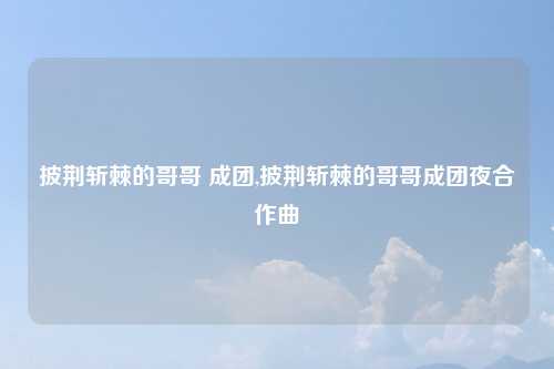 披荆斩棘的哥哥 成团,披荆斩棘的哥哥成团夜合作曲