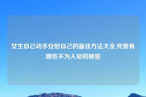 女生自己动手安慰自己的最佳方法大全,究竟有哪些不为人知的秘密