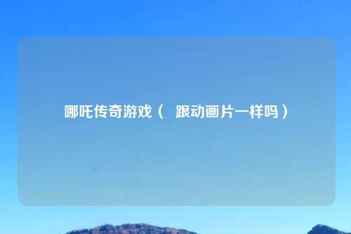 哪吒传奇游戏（  跟动画片一样吗）