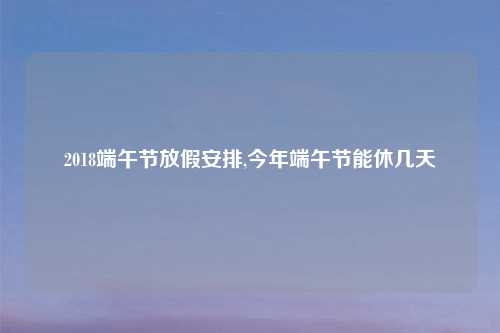 2018端午节放假安排,今年端午节能休几天