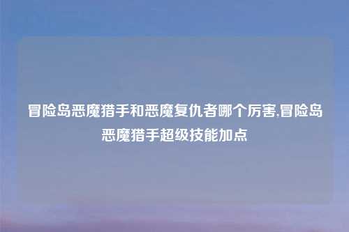 冒险岛恶魔猎手和恶魔复仇者哪个厉害,冒险岛恶魔猎手超级技能加点