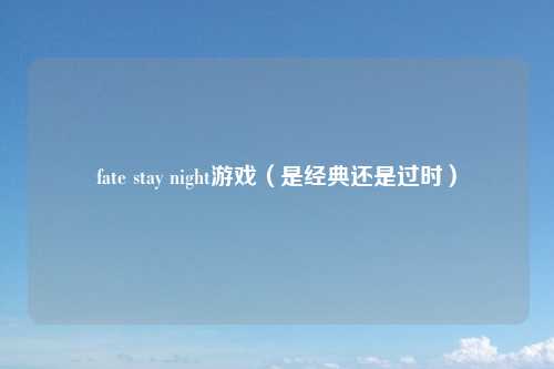 fate stay night游戏（是经典还是过时）