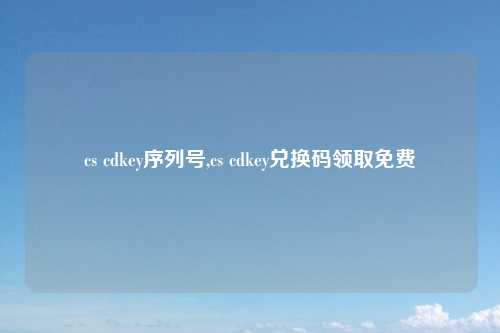 cs cdkey序列号,cs cdkey兑换码领取免费