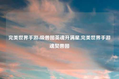 完美世界手游s级兽图英魂升满星,完美世界手游魂契兽图