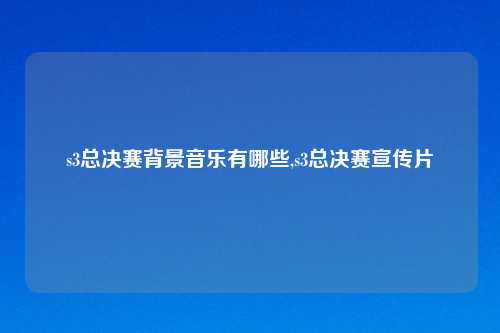 s3总决赛背景音乐有哪些,s3总决赛宣传片