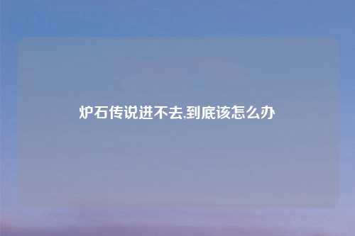 炉石传说进不去,到底该怎么办