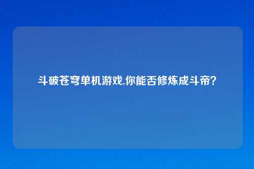 斗破苍穹单机游戏,你能否修炼成斗帝？