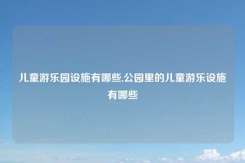 儿童游乐园设施有哪些,公园里的儿童游乐设施有哪些