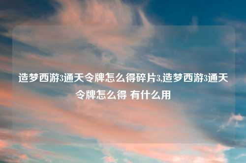 造梦西游3通天令牌怎么得碎片3,造梦西游3通天令牌怎么得 有什么用