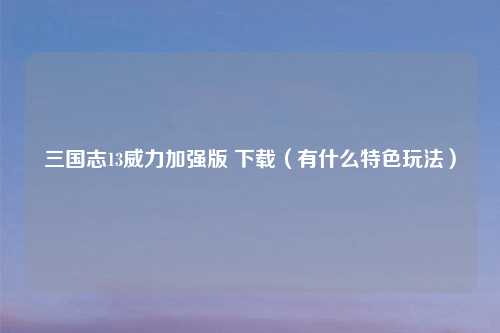 三国志13威力加强版 下载（有什么特色玩法）