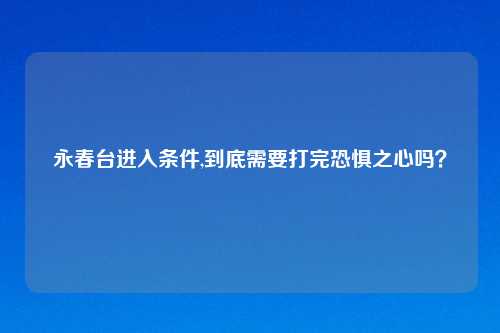 永春台进入条件,到底需要打完恐惧之心吗？