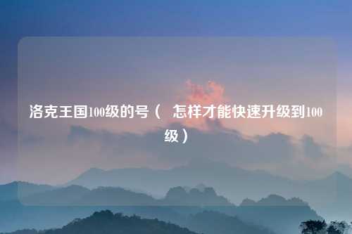 洛克王国100级的号（  怎样才能快速升级到100级）