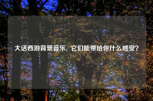 大话西游背景音乐,  它们能带给你什么感受？
