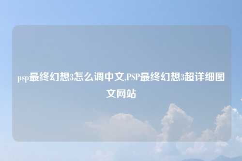 psp最终幻想3怎么调中文,PSP最终幻想3超详细图文网站