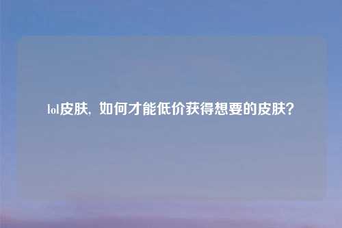 lol皮肤,  如何才能低价获得想要的皮肤？