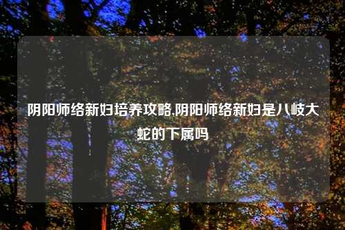 阴阳师络新妇培养攻略,阴阳师络新妇是八岐大蛇的下属吗