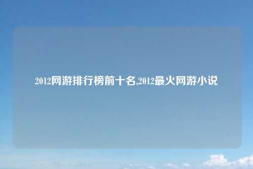 2012网游排行榜前十名,2012最火网游小说