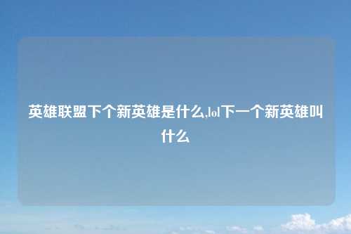 英雄联盟下个新英雄是什么,lol下一个新英雄叫什么