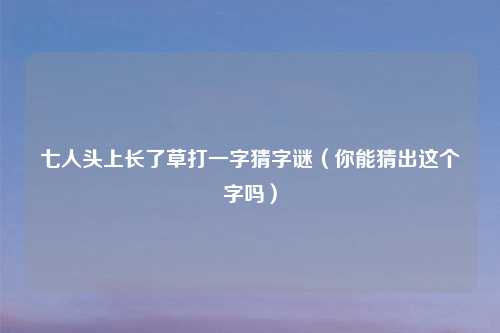 七人头上长了草打一字猜字谜（你能猜出这个字吗）