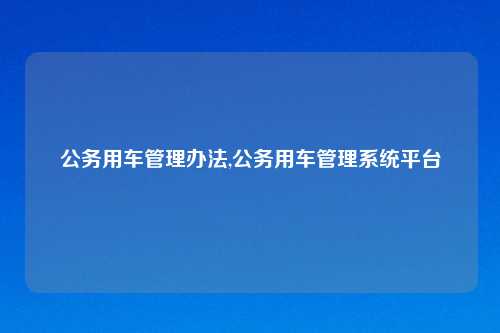 公务用车管理办法,公务用车管理系统平台