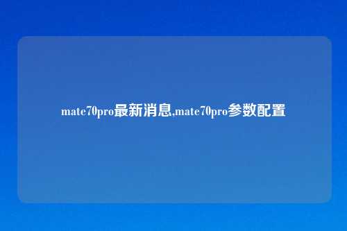 mate70pro最新消息,mate70pro参数配置