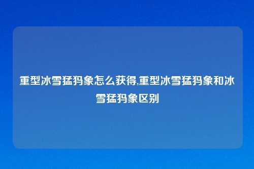 重型冰雪猛犸象怎么获得,重型冰雪猛犸象和冰雪猛犸象区别
