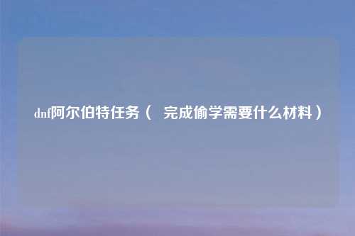 dnf阿尔伯特任务（  完成偷学需要什么材料）