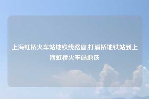 上海虹桥火车站地铁线路图,打浦桥地铁站到上海虹桥火车站地铁