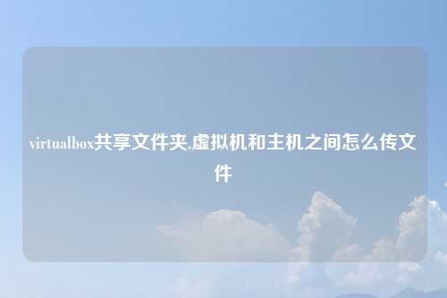 virtualbox共享文件夹,虚拟机和主机之间怎么传文件