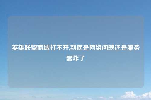 英雄联盟商城打不开,到底是网络问题还是服务器炸了
