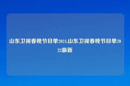 山东卫视春晚节目单2024,山东卫视春晚节目单2022最新