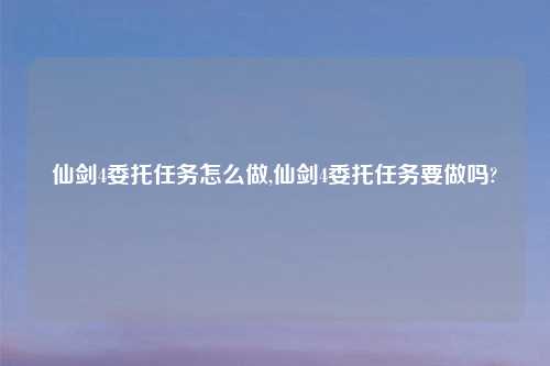 仙剑4委托任务怎么做,仙剑4委托任务要做吗?