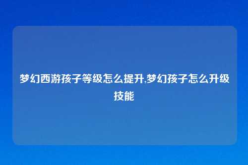 梦幻西游孩子等级怎么提升,梦幻孩子怎么升级技能
