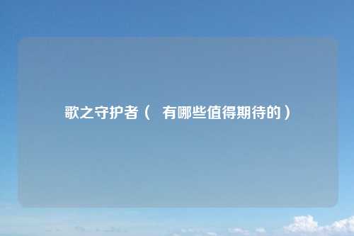 歌之守护者（  有哪些值得期待的）