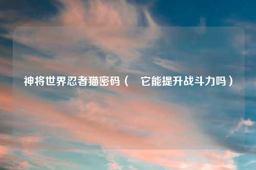 神将世界忍者猫密码（   它能提升战斗力吗）