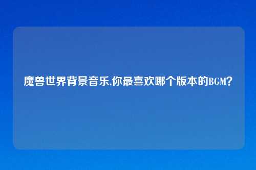 魔兽世界背景音乐,你最喜欢哪个版本的BGM？