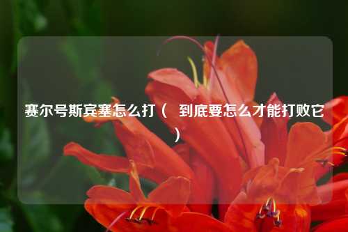 赛尔号斯宾塞怎么打（  到底要怎么才能打败它）