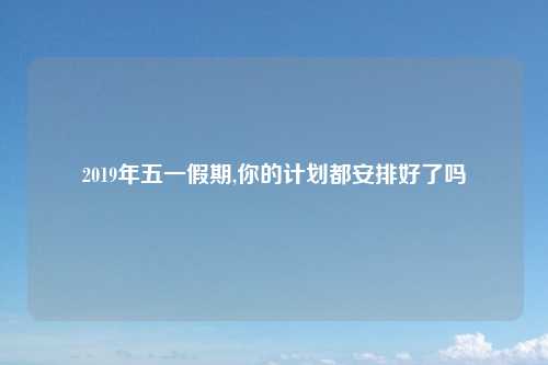 2019年五一假期,你的计划都安排好了吗
