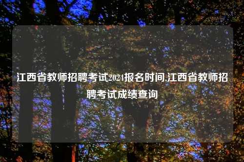 江西省教师招聘考试2024报名时间,江西省教师招聘考试成绩查询