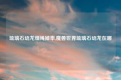 琉璃石幼龙缰绳掉率,魔兽世界琉璃石幼龙在哪