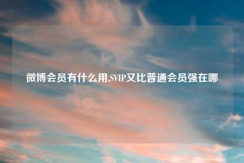 微博会员有什么用,SVIP又比普通会员强在哪