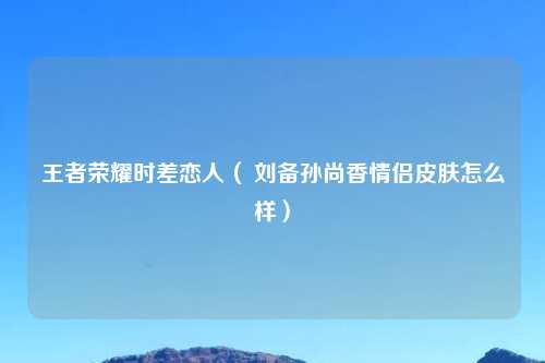 王者荣耀时差恋人（ 刘备孙尚香情侣皮肤怎么样）