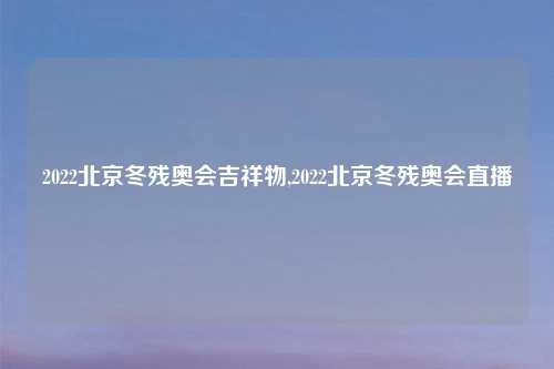 2022北京冬残奥会吉祥物,2022北京冬残奥会直播