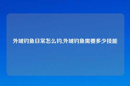 外域钓鱼日常怎么钓,外域钓鱼需要多少技能