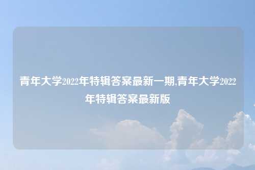 青年大学2022年特辑答案最新一期,青年大学2022年特辑答案最新版