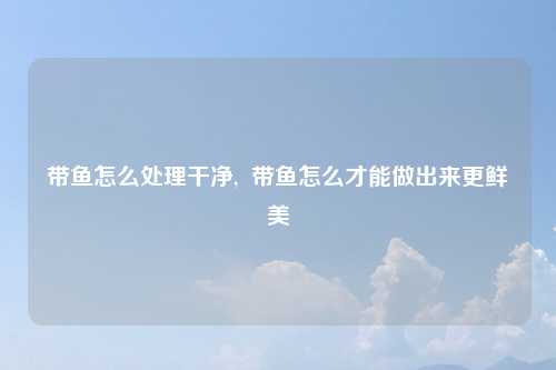 带鱼怎么处理干净,  带鱼怎么才能做出来更鲜美