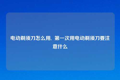 电动剃须刀怎么用,  第一次用电动剃须刀要注意什么