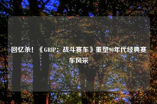 回忆杀！《GRIP：战斗赛车》重塑90年代经典赛车风采