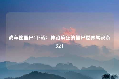 战车撞僵尸2下载：体验疯狂的僵尸世界驾驶游戏！