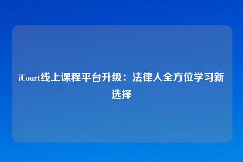 iCourt线上课程平台升级:法律人全方位学习新选择